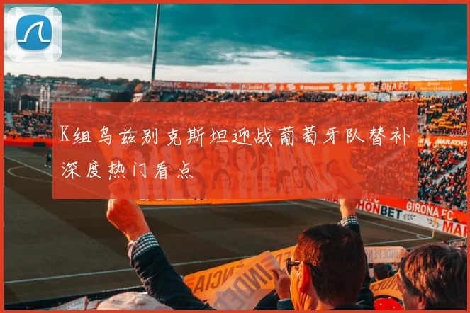 K组乌兹别克斯坦迎战葡萄牙队替补深度热门看点