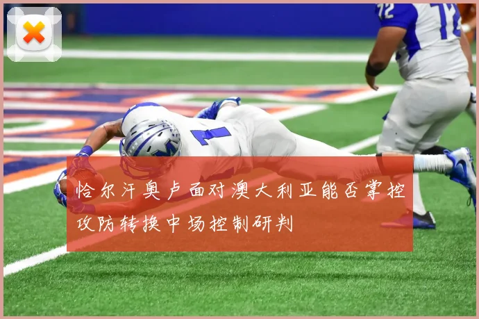 恰尔汗奥卢面对澳大利亚能否掌控攻防转换中场控制研判