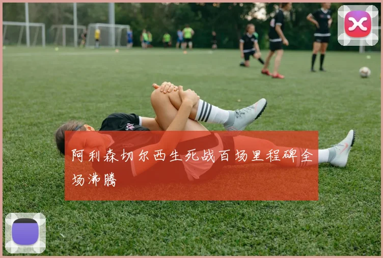阿利森切尔西生死战百场里程碑全场沸腾