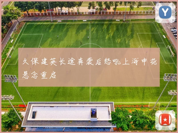 久保建英长途奔袭后怒吼上海申花悬念重启