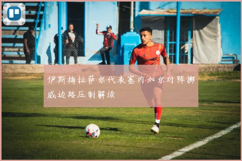 伊斯梅拉萨尔代表塞内加尔对阵挪威边路压制解读