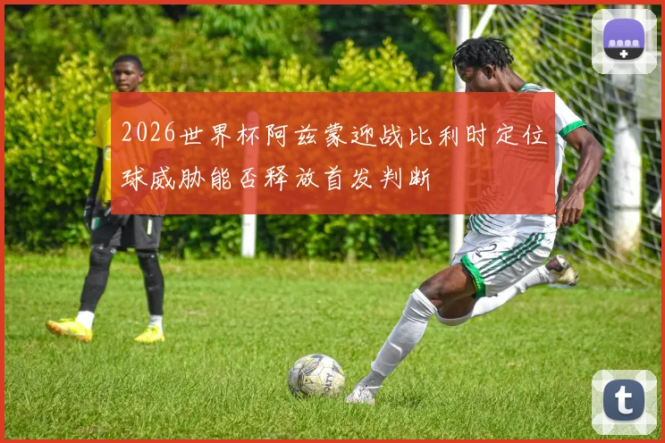 2026世界杯阿兹蒙迎战比利时定位球威胁能否释放首发判断