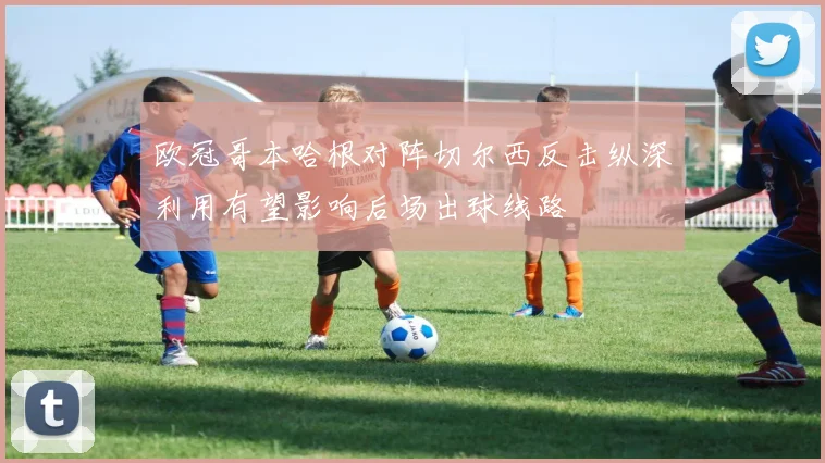 欧冠哥本哈根对阵切尔西反击纵深利用有望影响后场出球线路