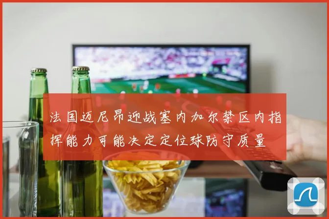 法国迈尼昂迎战塞内加尔禁区内指挥能力可能决定定位球防守质量