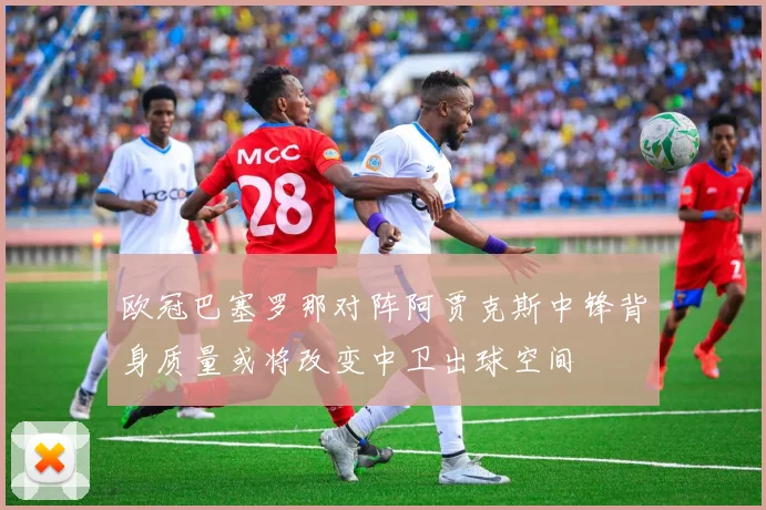 欧冠巴塞罗那对阵阿贾克斯中锋背身质量或将改变中卫出球空间