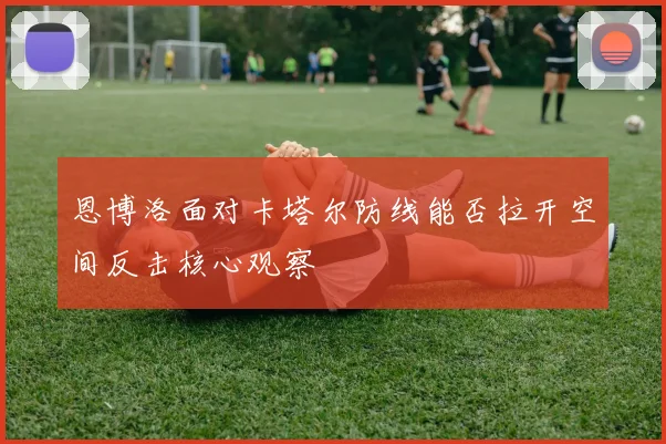 恩博洛面对卡塔尔防线能否拉开空间反击核心观察