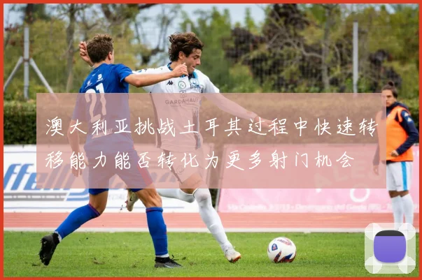 澳大利亚挑战土耳其过程中快速转移能力能否转化为更多射门机会