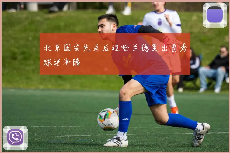 北京国安先丢后追哈兰德复出首秀球迷沸腾