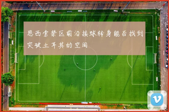 恩西索禁区前沿接球转身能否找到突破土耳其的空间