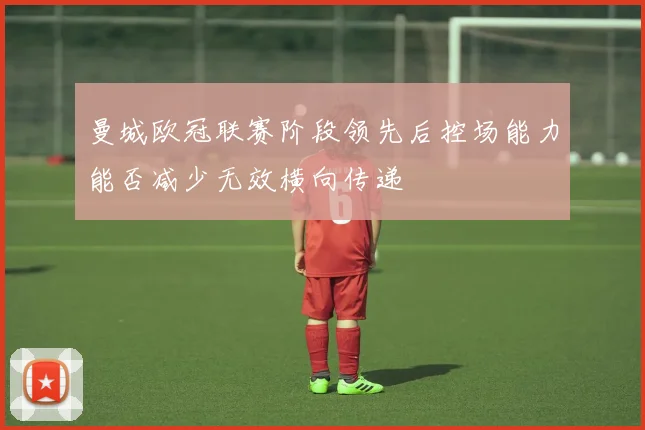 曼城欧冠联赛阶段领先后控场能力能否减少无效横向传递