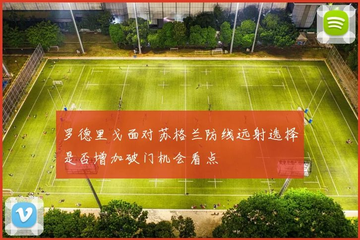 罗德里戈面对苏格兰防线远射选择是否增加破门机会看点