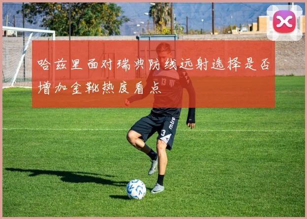 哈兹里面对瑞典防线远射选择是否增加金靴热度看点