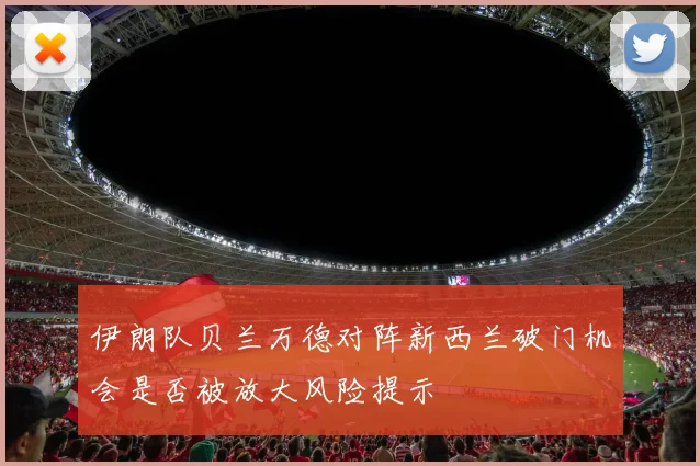 伊朗队贝兰万德对阵新西兰破门机会是否被放大风险提示
