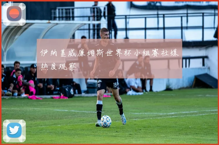 伊纳基威廉姆斯世界杯小组赛社媒热度观察