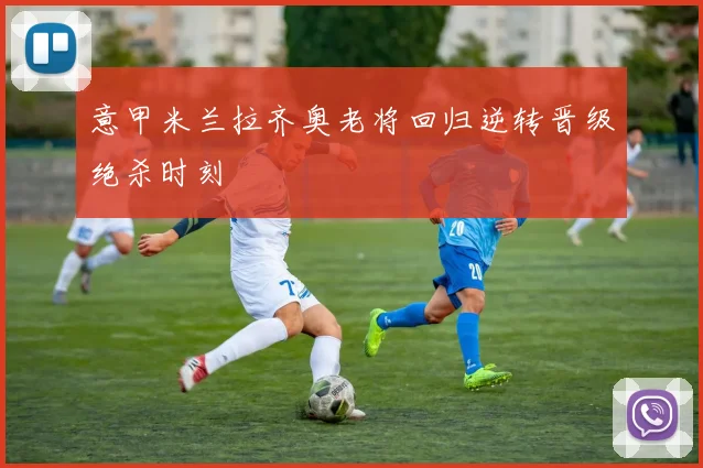 意甲米兰拉齐奥老将回归逆转晋级绝杀时刻
