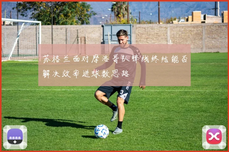 苏格兰面对摩洛哥队锋线终结能否解决效率进球数思路