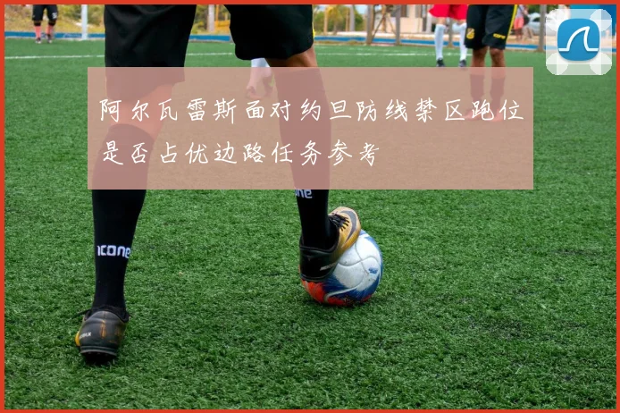 阿尔瓦雷斯面对约旦防线禁区跑位是否占优边路任务参考