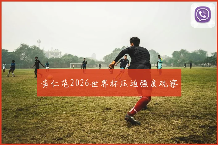 黄仁范2026世界杯压迫强度观察