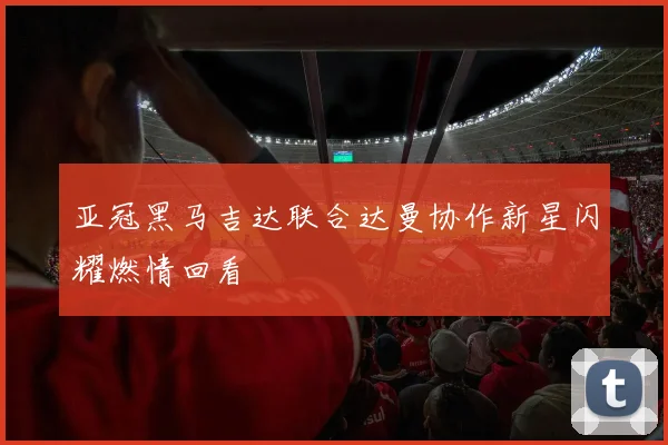 亚冠黑马吉达联合达曼协作新星闪耀燃情回看