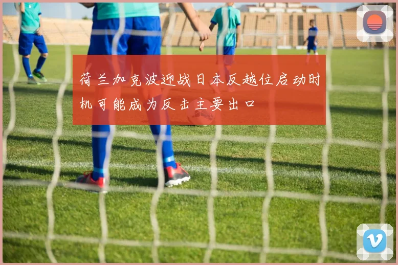 荷兰加克波迎战日本反越位启动时机可能成为反击主要出口