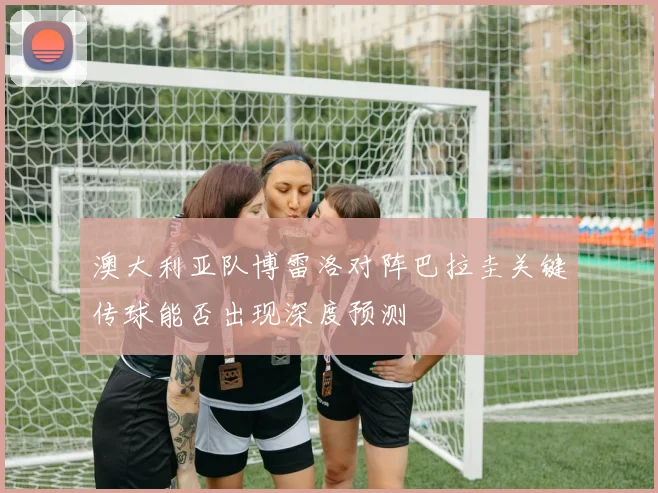 澳大利亚队博雷洛对阵巴拉圭关键传球能否出现深度预测