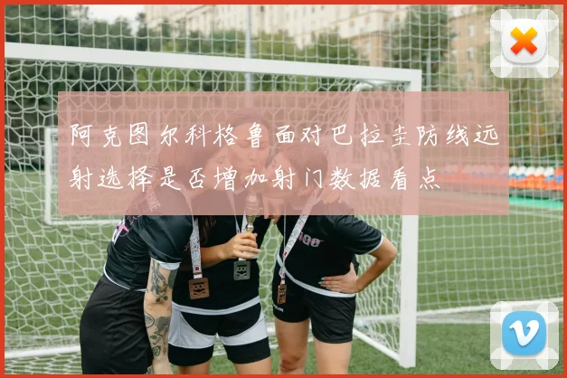 阿克图尔科格鲁面对巴拉圭防线远射选择是否增加射门数据看点