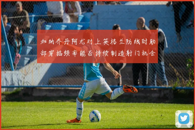 加纳乔丹阿尤对上英格兰防线时肋部穿插频率能否持续制造射门机会