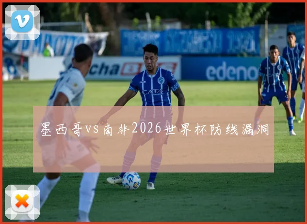 墨西哥vs南非2026世界杯防线漏洞