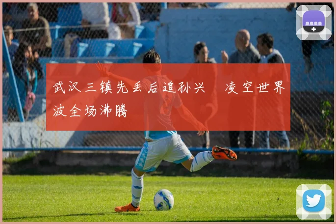 武汉三镇先丢后追孙兴慜凌空世界波全场沸腾