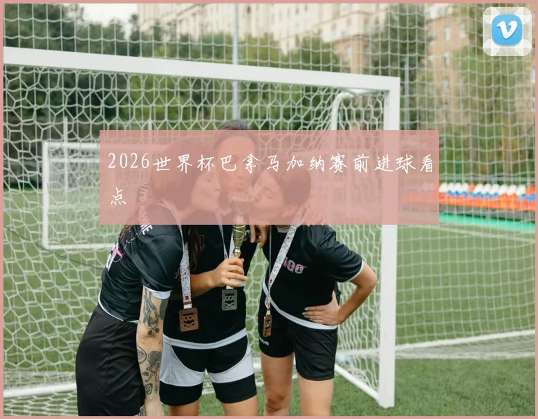 2026世界杯巴拿马加纳赛前进球看点
