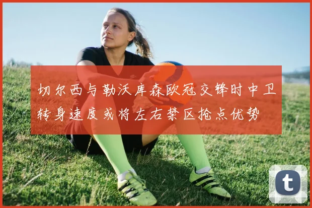 切尔西与勒沃库森欧冠交锋时中卫转身速度或将左右禁区抢点优势