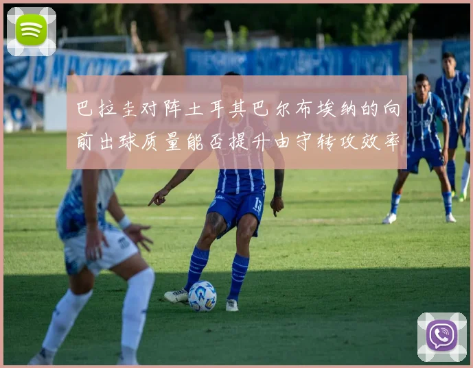 巴拉圭对阵土耳其巴尔布埃纳的向前出球质量能否提升由守转攻效率