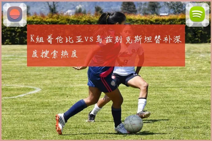 K组哥伦比亚vs乌兹别克斯坦替补深度搜索热度