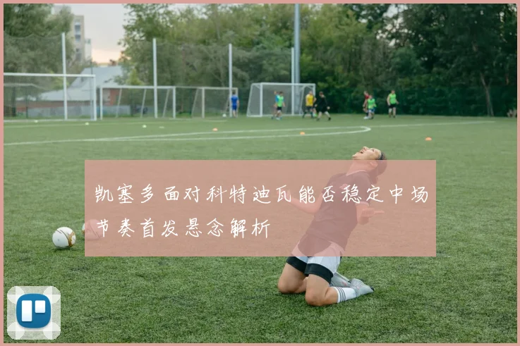 凯塞多面对科特迪瓦能否稳定中场节奏首发悬念解析