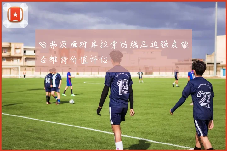 哈弗茨面对库拉索防线压迫强度能否维持价值评估