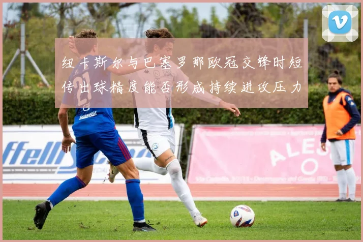 纽卡斯尔与巴塞罗那欧冠交锋时短传出球精度能否形成持续进攻压力