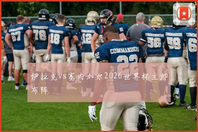 伊拉克vs塞内加尔2026世界杯主帅布阵