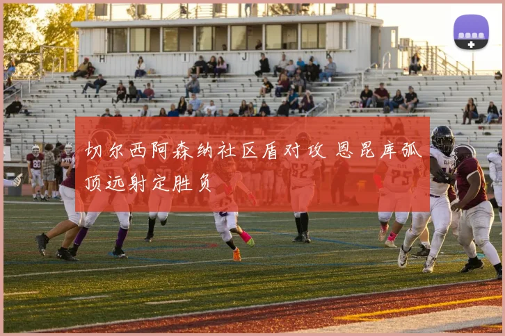 切尔西阿森纳社区盾对攻 恩昆库弧顶远射定胜负