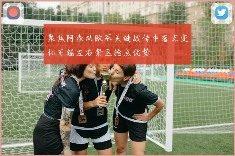 聚焦阿森纳欧冠关键战传中落点变化可能左右禁区抢点优势