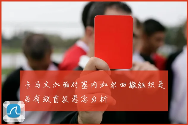 卡马文加面对塞内加尔回撤组织是否有效首发悬念分析