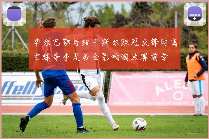毕尔巴鄂与纽卡斯尔欧冠交锋时高空球争夺是否会影响淘汰赛前景