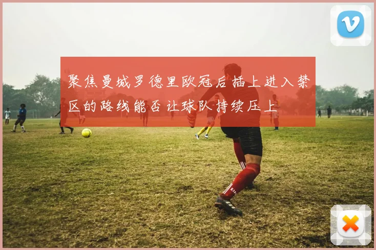 聚焦曼城罗德里欧冠后插上进入禁区的路线能否让球队持续压上