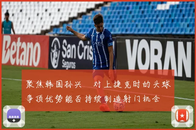 聚焦韩国孙兴慜对上捷克时的头球争顶优势能否持续制造射门机会