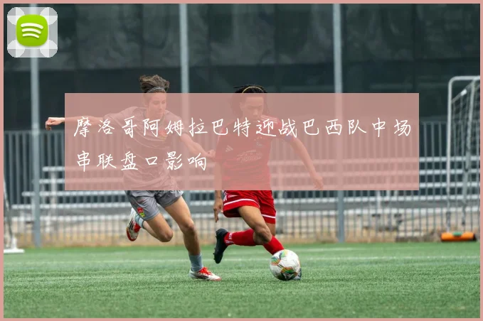 摩洛哥阿姆拉巴特迎战巴西队中场串联盘口影响