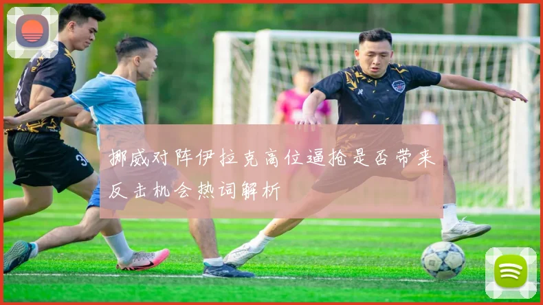 挪威对阵伊拉克高位逼抢是否带来反击机会热词解析