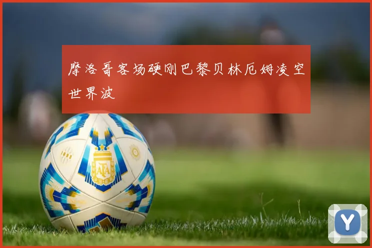 摩洛哥客场硬刚巴黎贝林厄姆凌空世界波