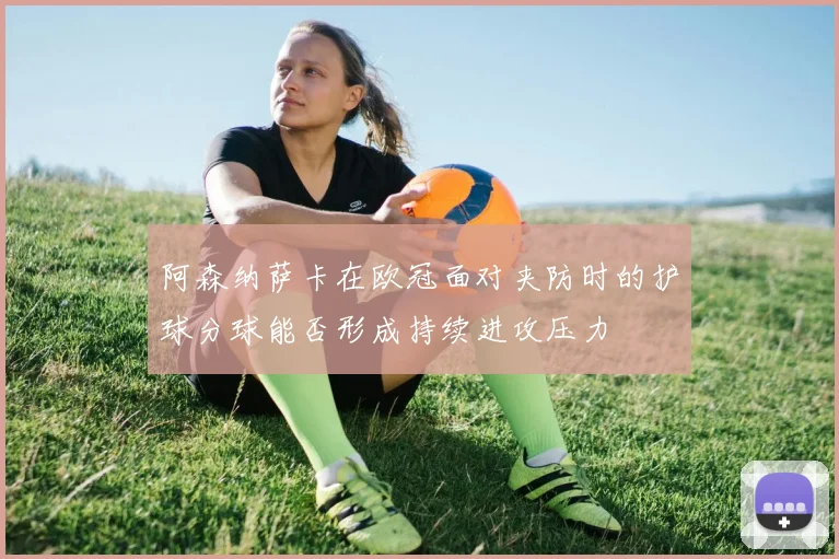 阿森纳萨卡在欧冠面对夹防时的护球分球能否形成持续进攻压力