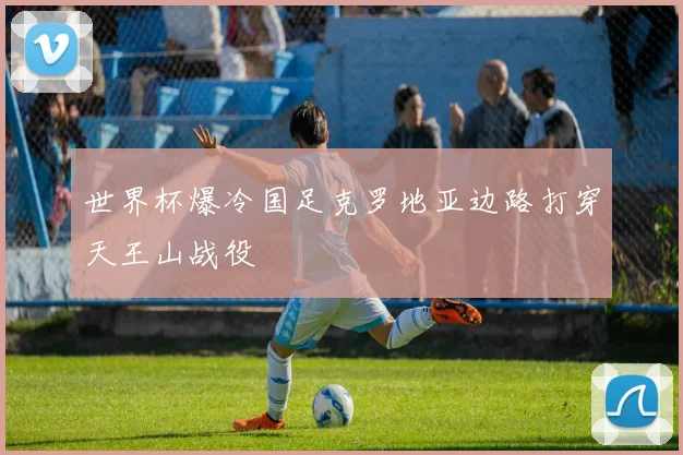 世界杯爆冷国足克罗地亚边路打穿天王山战役