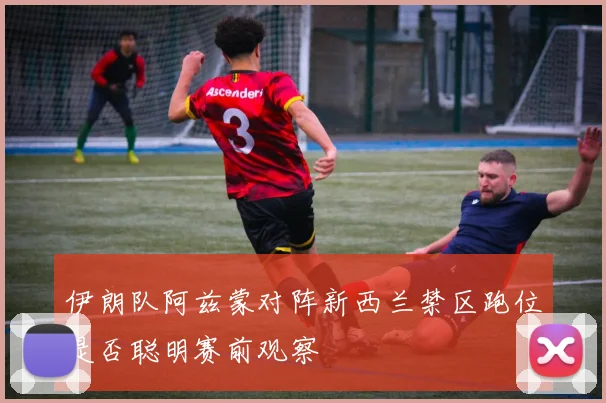 伊朗队阿兹蒙对阵新西兰禁区跑位是否聪明赛前观察