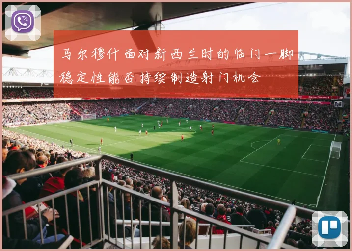 马尔穆什面对新西兰时的临门一脚稳定性能否持续制造射门机会
